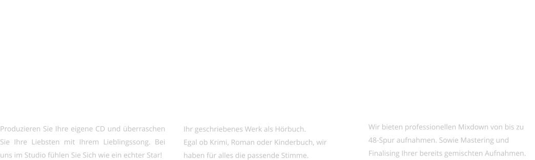 KARAOKE   Produzieren Sie Ihre eigene CD und überraschen Sie Ihre Liebsten mit Ihrem Lieblingssong. Bei uns im Studio fühlen Sie Sich wie ein echter Star!     IHR WERK ALS HÖRBUCH   Ihr geschriebenes Werk als Hörbuch.  Egal ob Krimi, Roman oder Kinderbuch, wir haben für alles die passende Stimme.     MIXING & MASTERING   Wir bieten professionellen Mixdown von bis zu 48-Spur aufnahmen. Sowie Mastering und Finalising Ihrer bereits gemischten Aufnahmen.