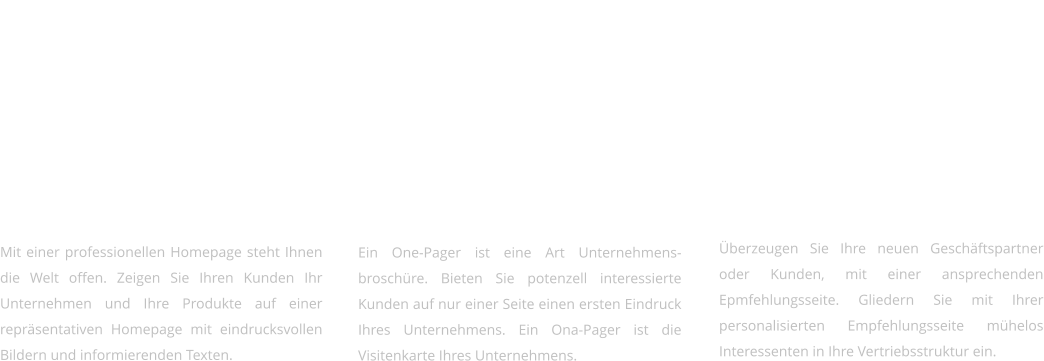 Webauftritte   Mit einer professionellen Homepage steht Ihnen die Welt offen. Zeigen Sie Ihren Kunden Ihr Unternehmen und Ihre Produkte auf einer repräsentativen Homepage mit eindrucksvollen Bildern und informierenden Texten.     Onepager & Präsentationen   Ein One-Pager ist eine Art Unternehmens-broschüre. Bieten Sie potenzell interessierte Kunden auf nur einer Seite einen ersten Eindruck Ihres Unternehmens. Ein Ona-Pager ist die Visitenkarte Ihres Unternehmens.    Landingpages   Überzeugen Sie Ihre neuen Geschäftspartner oder Kunden, mit einer ansprechenden Epmfehlungsseite. Gliedern Sie mit Ihrer personalisierten Empfehlungsseite mühelos Interessenten in Ihre Vertriebsstruktur ein.
